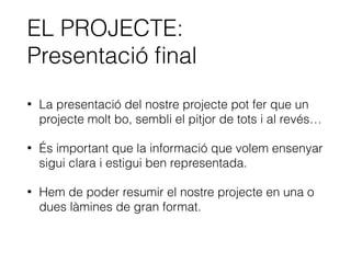 EL PROJECTE:
Presentació ﬁnal
• La presentació del nostre projecte pot fer que un
projecte molt bo, sembli el pitjor de tots i al revés…
• És important que la informació que volem ensenyar
sigui clara i estigui ben representada.
• Hem de poder resumir el nostre projecte en una o
dues làmines de gran format.
 