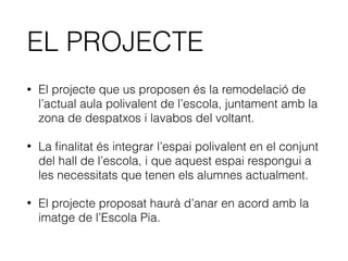 EL PROJECTE
• El projecte que us proposen és la remodelació de
l’actual aula polivalent de l’escola, juntament amb la
zona de despatxos i lavabos del voltant.
• La ﬁnalitat és integrar l’espai polivalent en el conjunt
del hall de l’escola, i que aquest espai respongui a
les necessitats que tenen els alumnes actualment.
• El projecte proposat haurà d’anar en acord amb la
imatge de l’Escola Pia.
 