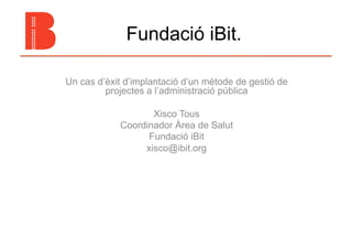 Fundació iBit.

Un cas d’èxit d’implantació d’un mètode de gestió de
         projectes a l’administració pública

                   Xisco Tous
            Coordinador Àrea de Salut
                  Fundació iBit
                 xisco@ibit.org
 