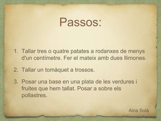 Passos:
1. Tallar tres o quatre patates a rodanxes de menys
d'un centímetre. Fer el mateix amb dues llimones.
2. Tallar un tomàquet a trossos.
3. Posar una base en una plata de les verdures i
fruites que hem tallat. Posar a sobre els
pollastres.
Aina Solà
 