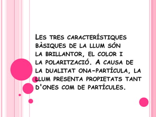 Les tres característiquesbàsiques de la llumsón la brillantor, el color i la polarització. A causa de la dualitatona-partícula, la llum presenta propietatstantd'ones com de partícules.