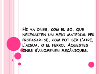 Hi ha ones, com el so, que necessiten un medi material per propagar-se, com pot ser l’aire, l’aigua, o el ferro. Aquestes ones s’anomenen mecàniques.