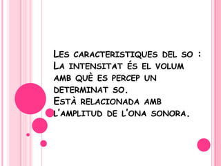 Les caracteristiques del so :La intensitatés el volumambquè es percep un determinat so. Està relacionada ambl’amplitud de l’ona sonora. 