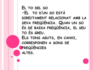 El to del so•El  tod’un so estàdirectamentrelacionatamb la sevafreqüència. Quan un so és de baixafreqüència, el seutoésgreu. Elstonsaguts, en canvi, corresponen a sons de freqüènciesaltes.