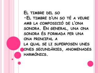 El timbre del so•El timbre d’un so té a veureamb la composició de l’ona sonora. En general, una ona sonora és formada per una ona principal a la qual se lisuperposen unes onessecundàries, anomenadesharmònics.