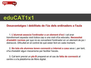 eduCAT1x1 Desavantatges i debilitats de l'ús dels ordinadors a l'aula       1.  L'alumnat associa l'ordinador a un element d'oci   i cal anar transformant aquesta visió lúdica cap a una visió d'ús educatiu.  Necessitat d'establir normes  per que no es converteixi l'ordinador en un element de joc i distracció. Dificultat en el control de què estan fent en cada moment.     2.  No tots els alumnes tenen connexió a internet a casa   seva i, per tant, s'ha d'establir algun mecanisme per facilitar l'accés.     3. Cal tenir previst un  pla B  preparat en el cas de  falta de connexió   al centre o a la plataforma de llibre digital.      