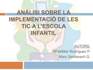 ANÀLISI SOBRE LA
IMPLEMENTACIÓ DE LES
TIC A L’ESCOLA
INFANTIL
AUTORS:
MªdelMar Rodríguez P.
Marc Santanach G.
 