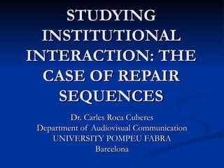 STUDYING INSTITUTIONAL INTERACTION: THE CASE OF REPAIR SEQUENCES Dr. Carles Roca Cuberes Department of Audiovisual Communication UNIVERSITY POMPEU FABRA Barcelona 
