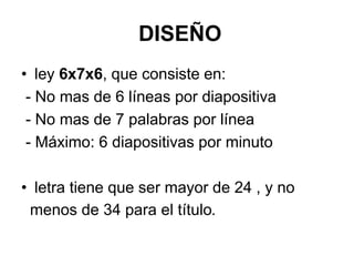 DISEÑO
• ley 6x7x6, que consiste en:
- No mas de 6 líneas por diapositiva
- No mas de 7 palabras por línea
- Máximo: 6 diapositivas por minuto
• letra tiene que ser mayor de 24 , y no
menos de 34 para el título.
 