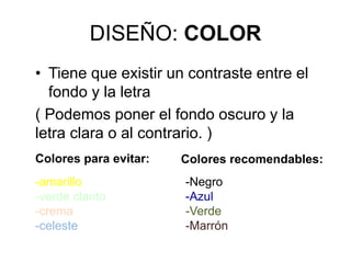 DISEÑO: COLOR
• Tiene que existir un contraste entre el
fondo y la letra
( Podemos poner el fondo oscuro y la
letra clara o al contrario. )
Colores para evitar: Colores recomendables:
-amarillo
-verde clarito
-crema
-celeste
-Negro
-Azul
-Verde
-Marrón
 