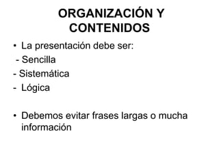 ORGANIZACIÓN Y
CONTENIDOS
• La presentación debe ser:
- Sencilla
- Sistemática
- Lógica
• Debemos evitar frases largas o mucha
información
 