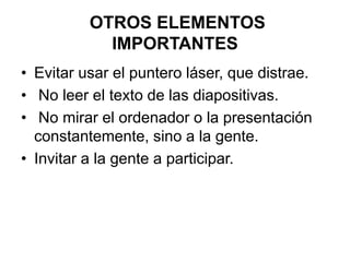 OTROS ELEMENTOS
IMPORTANTES
• Evitar usar el puntero láser, que distrae.
• No leer el texto de las diapositivas.
• No mirar el ordenador o la presentación
constantemente, sino a la gente.
• Invitar a la gente a participar.
 