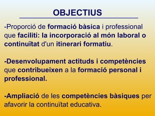 OBJECTIUS -Proporció de  formació bàsica  i professional que  faciliti: la incorporació al món laboral   o continuïtat  d'un  itinerari formatiu . -Desenvolupament actituds i competències que  contribueixen  a la  formació personal i professional.  -Ampliació  de les  competències bàsiques  per afavorir la continuïtat educativa. 