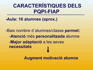 CARACTERÍSTIQUES DELS PQPI-FIAP -Aula: 16 alumnes (aprox.) -Baix nombre d´alumnes/classe  permet: - Atenció  més  personalitzada  alumne - Major adaptació  a les seves  necessitats Augment motivació alumne 