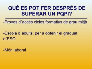 QUÈ ES POT FER DESPRÉS DE SUPERAR UN PQPI? -Proves d´accés cicles formatius de grau mitjà -Escola d´adults: per a obtenir el graduat d´ESO  -Món laboral 