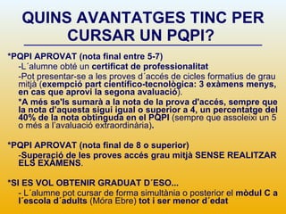 QUINS AVANTATGES TINC PER CURSAR UN PQPI?   *PQPI APROVAT (nota final entre 5-7) -L´alumne obté un  certificat de professionalitat -Pot presentar-se a les proves d´accés de cicles formatius de grau mitjà ( exempció part científico-tecnològica: 3 exàmens menys, en cas que aprovi la segona avaluació ).  *A més se'ls sumarà a la nota de la prova d'accés, sempre que la nota d’aquesta sigui igual o superior a 4, un percentatge del 40% de la nota obtinguda en el PQPI  (sempre que assoleixi un 5 o més a l’avaluació extraordinària) .  *PQPI APROVAT (nota final de 8 o superior) - Superació de les proves accés grau mitjà   SENSE REALITZAR ELS EXÀMENS . *SI ES VOL OBTENIR GRADUAT D´ESO... - L´alumne pot cursar de forma simultània o posterior el  mòdul C a l´escola d´adults  (Móra Ebre)  tot i ser menor d´edat  