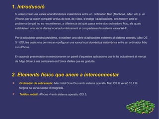 1. Introducció
➲ Ordinador de sobretaula: iMac Intel Core Duo amb sistema operatiu Mac OS X versió 10.7.0 i
targeta de xarxa sense fil integrada.
➲ Telèfon mòbil: IPhone 4 amb sistema operatiu iOS 5.
Si volem crear una xarxa local domèstica inalàmbrica entre un ordinador Mac (Macbook, iMac, etc.) i un
iPhone, per a poder compartir arxius de text, de vídeo, d'imatge i d'aplicacions, ens trobem amb el
problema de què no es reconeixeran, a diferència del què passa entre dos ordinadors Mac, els quals
estableixen una xarxa d'àrea local automàticament si comparteixen la mateixa xarxa Wi-Fi.
Per a solucionar aquest problema, existeixen una sèrie d'aplicacions externes al sistema operatiu Mac OS
X i iOS, les quals ens permetran configurar una xarxa local domèstica inalàmbrica entre un ordinador Mac
i un iPhone.
En aquesta presentació en mencionarem un parell d'aquestes aplicacions que hi ha actualment al mercat
de l'App Store, i ens centrarem en l'única d'elles que és gratuïta.
2. Elements físics que anem a interconnectar
 