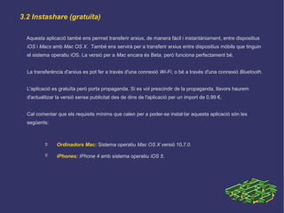 3.2 Instashare (gratuïta)
Aquesta aplicació també ens permet transferir arxius, de manera fàcil i instantàniament, entre dispositius
iOS i Macs amb Mac OS X. També ens servirà per a transferir arxius entre dispositius mòbils que tinguin
el sistema operatiu iOS. La versió per a Mac encara és Beta, però funciona perfectament bé.
La transferència d'arxius es pot fer a través d'una connexió Wi-Fi, o bé a través d'una connexió Bluetooth.
L'aplicació es gratuïta però porta propaganda. Si es vol prescindir de la propaganda, llavors haurem
d'actualitzar la versió sense publicitat des de dins de l'aplicació per un import de 0,99 €.
Cal comentar que els requisits mínims que calen per a poder-se instal·lar aquesta aplicació són les
següents:
➲ Ordinadors Mac: Sistema operatiu Mac OS X versió 10.7.0
➲ iPhones: IPhone 4 amb sistema operatiu iOS 5.
 