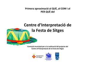 Primera 
aproximació 
al 
QUÈ, 
al 
COM 
i 
al 
PER 
QUÈ 
del 
Centre 
d’Interpretació 
de 
la 
Festa 
de 
Sitges 
Comissió 
municipal 
per 
a 
la 
realització 
del 
projecte 
del 
Centre 
d’Interpretació 
de 
la 
Festa 
de 
Sitges 
 