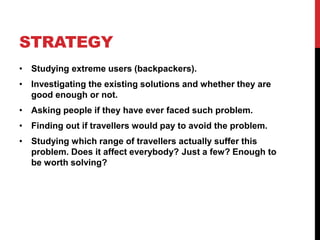 STRATEGY 
• Studying extreme users (backpackers). 
• Investigating the existing solutions and whether they are 
good enough or not. 
• Asking people if they have ever faced such problem. 
• Finding out if travellers would pay to avoid the problem. 
• Studying which range of travellers actually suffer this 
problem. Does it affect everybody? Just a few? Enough to 
be worth solving? 
 