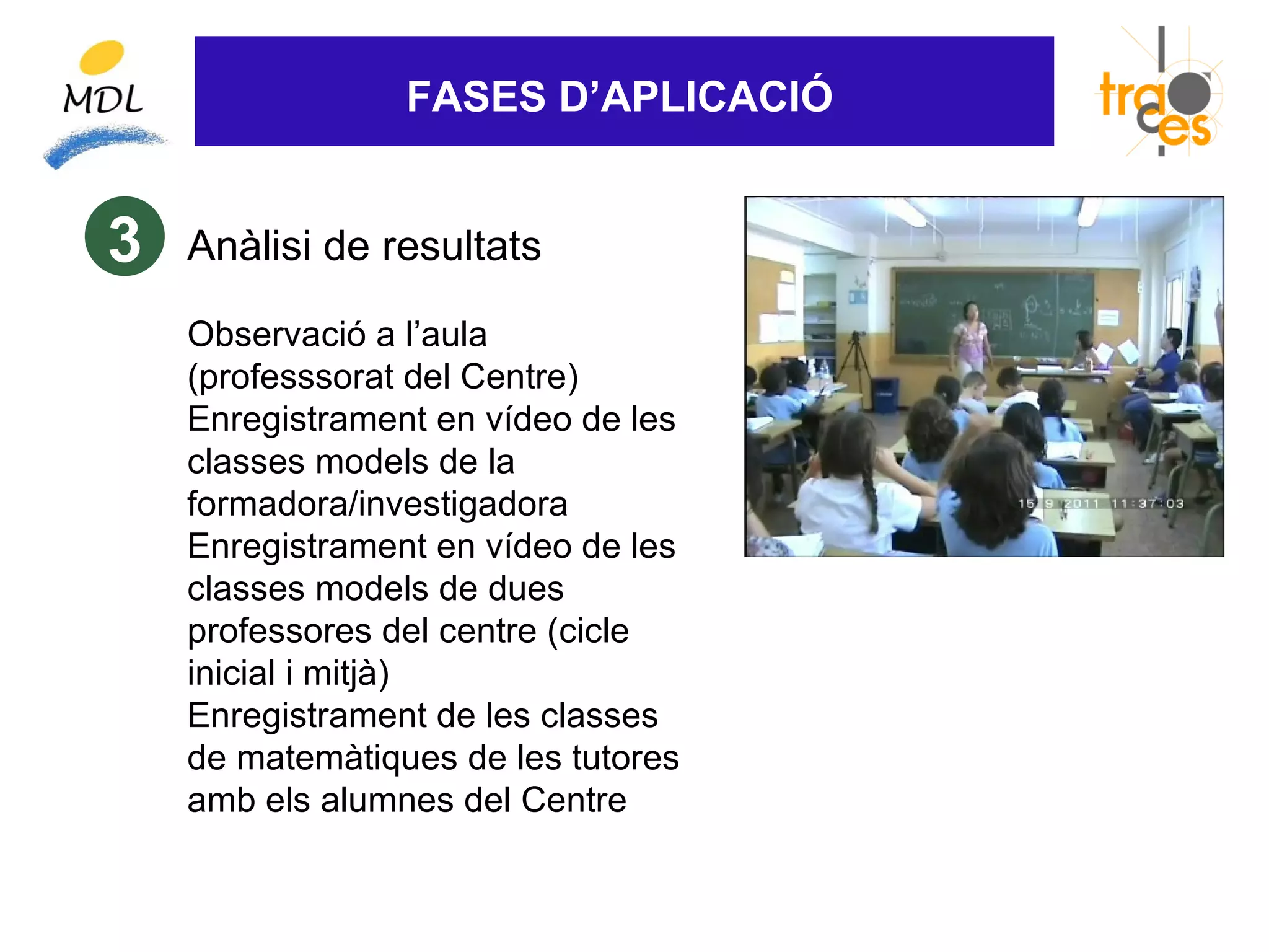 FASES D’APLICACIÓ


3   Anàlisi de resultats

    Observació a l’aula
    (professsorat del Centre)
    Enregistrament en vídeo de les
    classes models de la
    formadora/investigadora
    Enregistrament en vídeo de les
    classes models de dues
    professores del centre (cicle
    inicial i mitjà)
    Enregistrament de les classes
    de matemàtiques de les tutores
    amb els alumnes del Centre
 