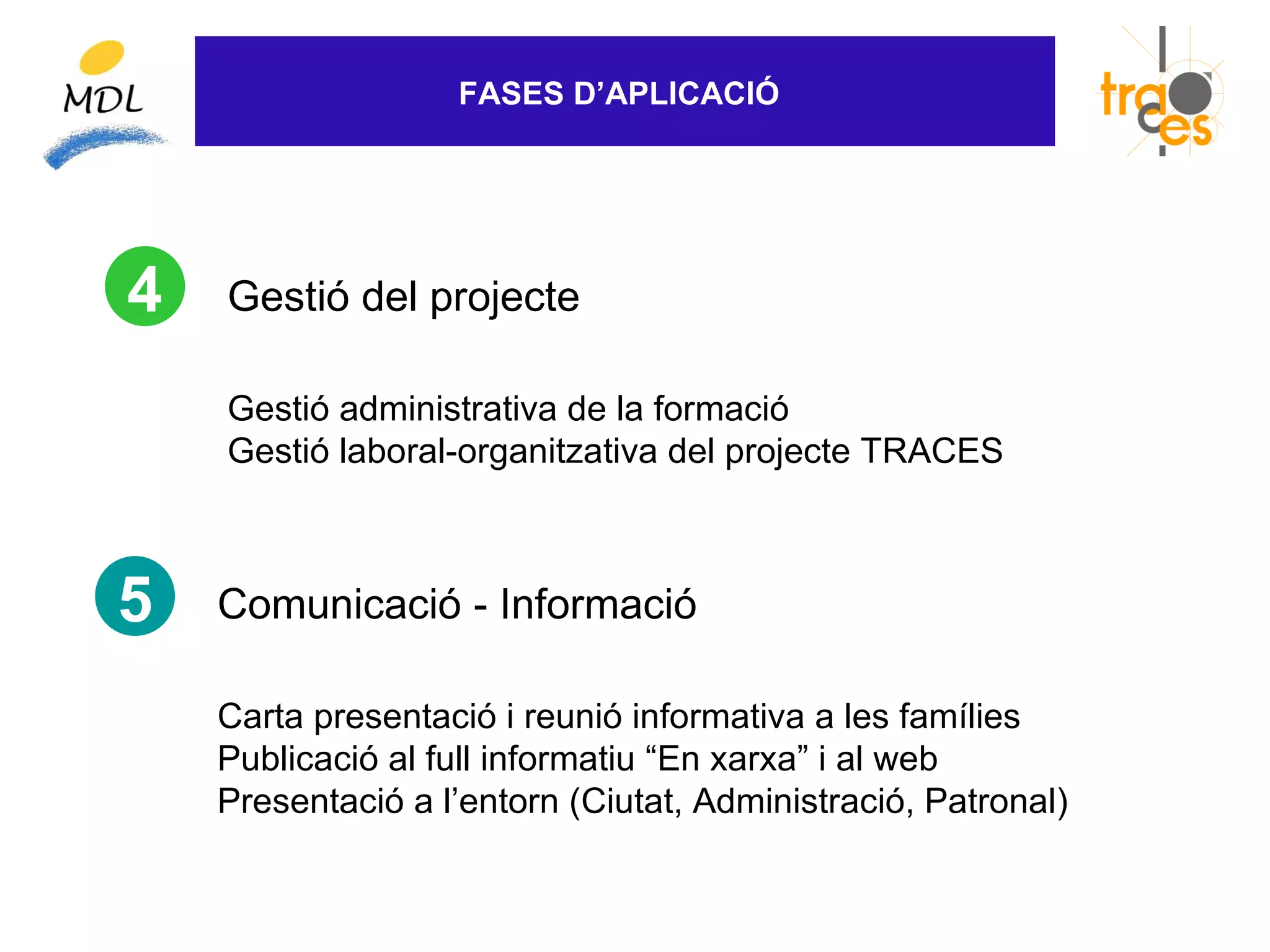 FASES D’APLICACIÓ




4   Gestió del projecte

    Gestió administrativa de la formació
    Gestió laboral-organitzativa del projecte TRACES



5   Comunicació - Informació

    Carta presentació i reunió informativa a les famílies
    Publicació al full informatiu “En xarxa” i al web
    Presentació a l’entorn (Ciutat, Administració, Patronal)
 