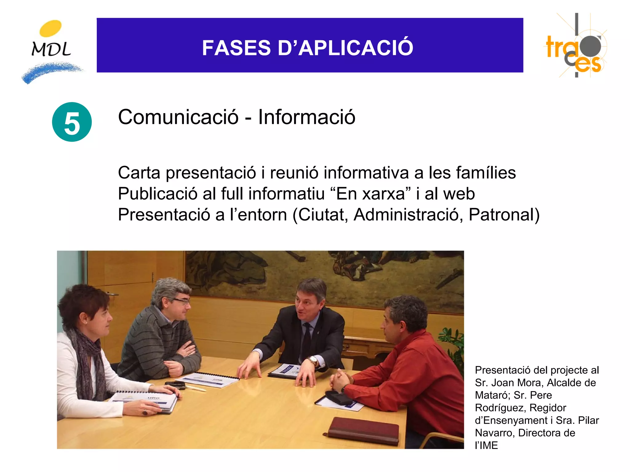 FASES D’APLICACIÓ


    Comunicació - Informació
5
    Carta presentació i reunió informativa a les famílies
    Publicació al full informatiu “En xarxa” i al web
    Presentació a l’entorn (Ciutat, Administració, Patronal)




                                                   Presentació del projecte al
                                                   Sr. Joan Mora, Alcalde de
                                                   Mataró; Sr. Pere
                                                   Rodríguez, Regidor
                                                   d’Ensenyament i Sra. Pilar
                                                   Navarro, Directora de
                                                   l’IME
 