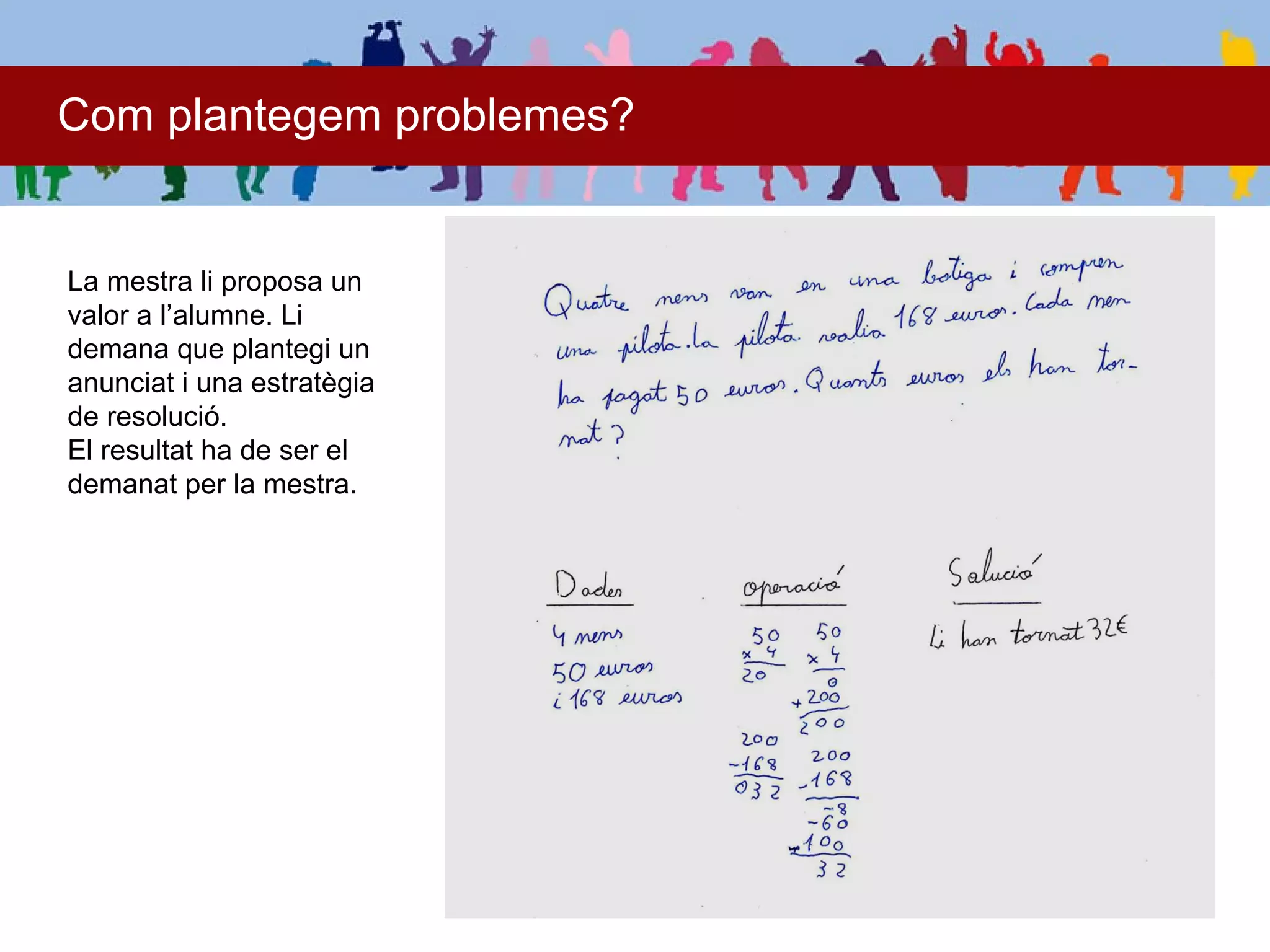 Com plantegem problemes?


La mestra li proposa un
valor a l’alumne. Li
demana que plantegi un
anunciat i una estratègia
de resolució.
El resultat ha de ser el
demanat per la mestra.
 