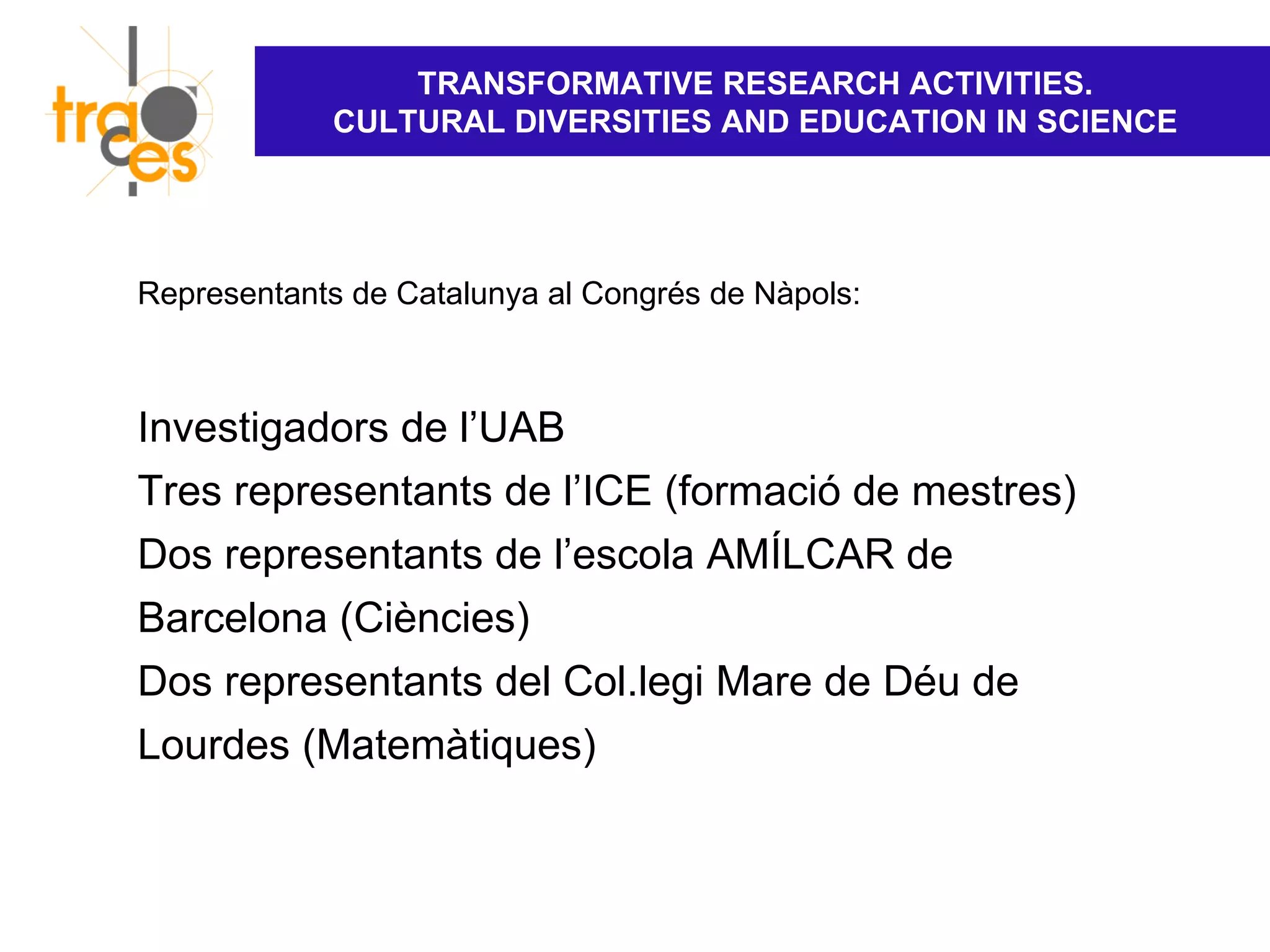 TRANSFORMATIVE RESEARCH ACTIVITIES.
            CULTURAL DIVERSITIES AND EDUCATION IN SCIENCE




Representants de Catalunya al Congrés de Nàpols:



Investigadors de l’UAB
Tres representants de l’ICE (formació de mestres)
Dos representants de l’escola AMÍLCAR de
Barcelona (Ciències)
Dos representants del Col.legi Mare de Déu de
Lourdes (Matemàtiques)
 
