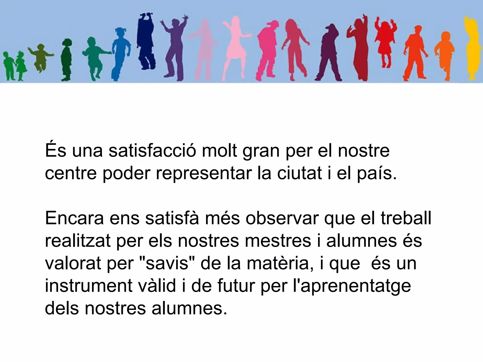 És una satisfacció molt gran per el nostre
centre poder representar la ciutat i el país.

Encara ens satisfà més observar que el treball
realitzat per els nostres mestres i alumnes és
valorat per "savis" de la matèria, i que és un
instrument vàlid i de futur per l'aprenentatge
dels nostres alumnes.
 