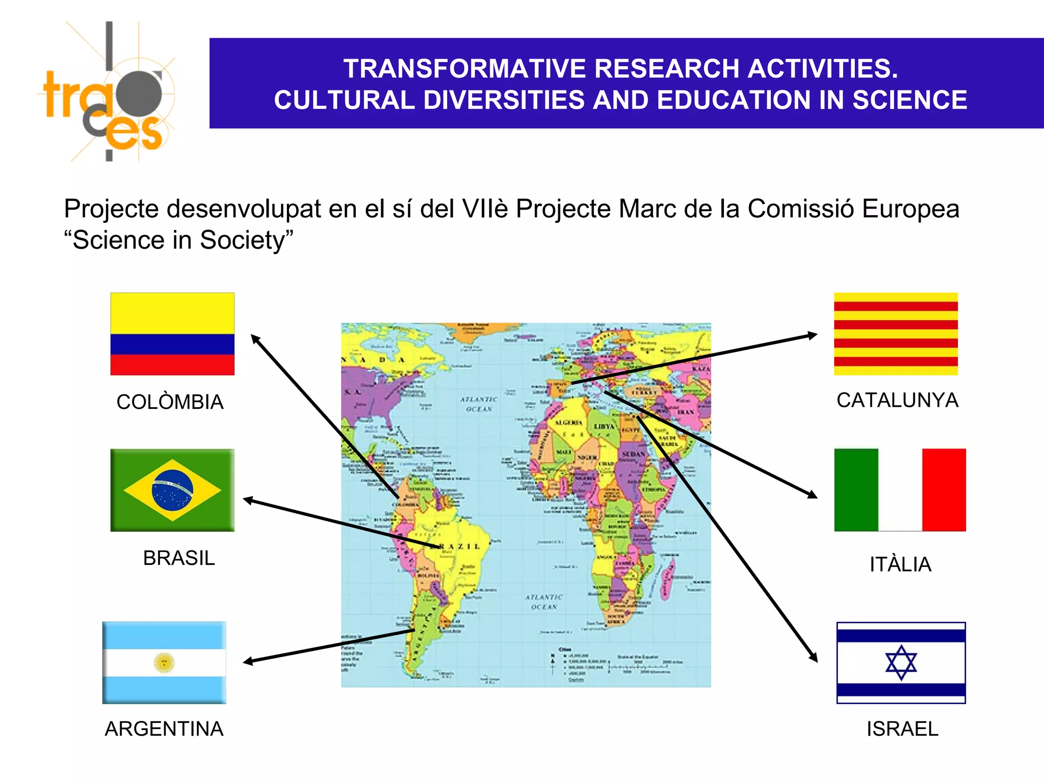 TRANSFORMATIVE RESEARCH ACTIVITIES.
                 CULTURAL DIVERSITIES AND EDUCATION IN SCIENCE



Projecte desenvolupat en el sí del VIIè Projecte Marc de la Comissió Europea
“Science in Society”




    COLÒMBIA                                                     CATALUNYA




      BRASIL                                                        ITÀLIA




   ARGENTINA                                                        ISRAEL
 