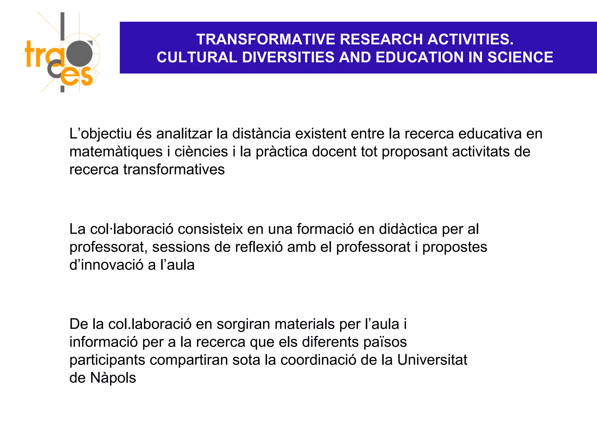 TRANSFORMATIVE RESEARCH ACTIVITIES.
             CULTURAL DIVERSITIES AND EDUCATION IN SCIENCE




L’objectiu és analitzar la distància existent entre la recerca educativa en
matemàtiques i ciències i la pràctica docent tot proposant activitats de
recerca transformatives


La col·laboració consisteix en una formació en didàctica per al
professorat, sessions de reflexió amb el professorat i propostes
d’innovació a l’aula


De la col.laboració en sorgiran materials per l’aula i
informació per a la recerca que els diferents països
participants compartiran sota la coordinació de la Universitat
de Nàpols
 