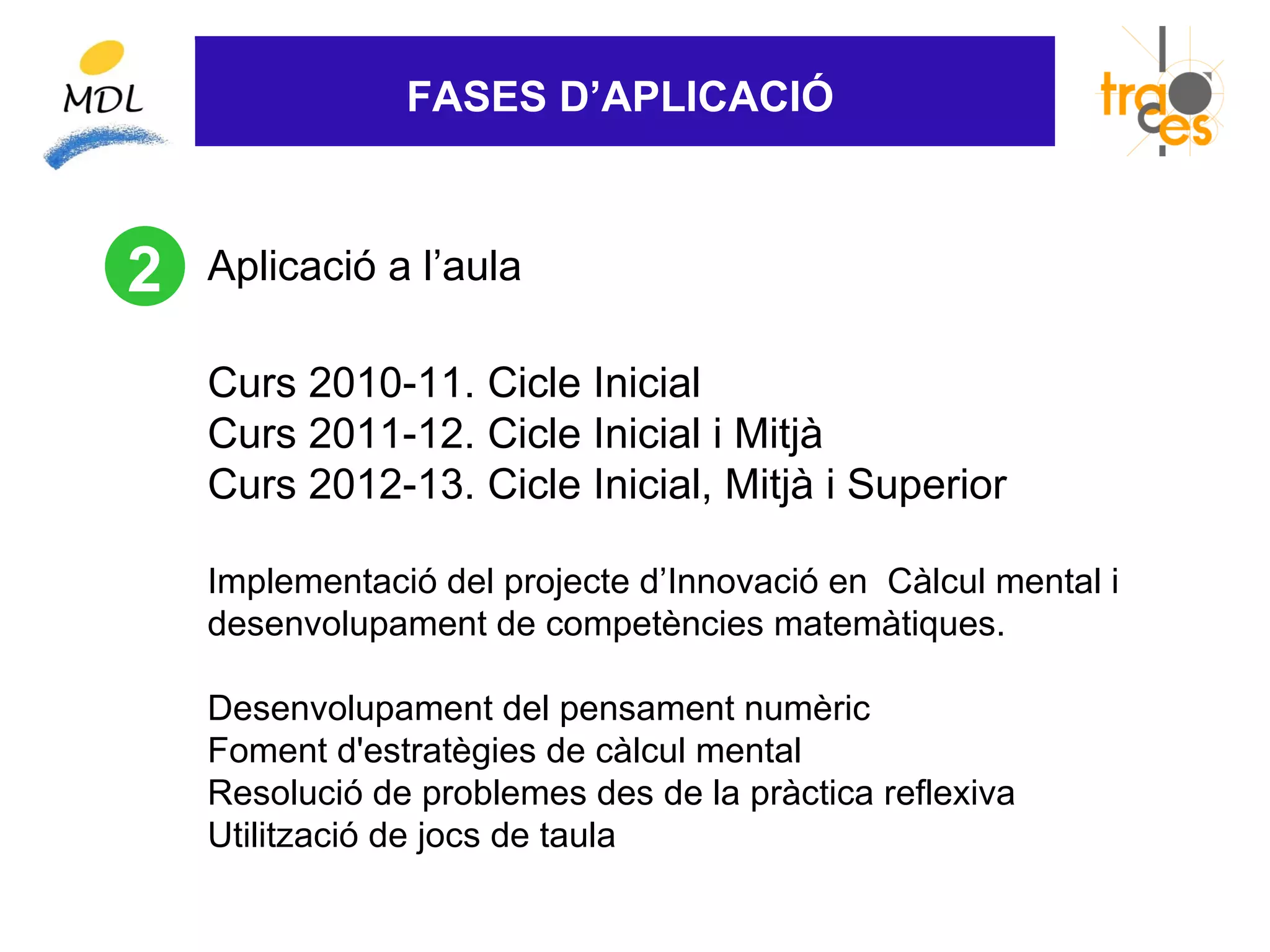 FASES D’APLICACIÓ



2   Aplicació a l’aula

    Curs 2010-11. Cicle Inicial
    Curs 2011-12. Cicle Inicial i Mitjà
    Curs 2012-13. Cicle Inicial, Mitjà i Superior

    Implementació del projecte d’Innovació en Càlcul mental i
    desenvolupament de competències matemàtiques.

    Desenvolupament del pensament numèric
    Foment d'estratègies de càlcul mental
    Resolució de problemes des de la pràctica reflexiva
    Utilització de jocs de taula
 