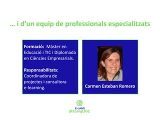 … i d’un equip de professionals especialitzats

    Formació: Màster en
    Educació i TIC i Diplomada
    en Ciències Empresarials.

    Responsabilitats:
    Coordinadora de
    projectes i consultora
    e-learning.                    Carmen Esteban Romero




                             @ELangUOC
 