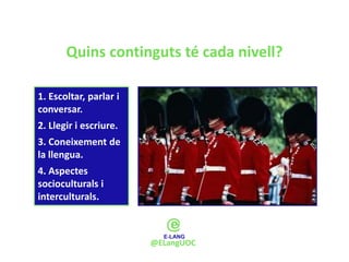 Quins continguts té cada nivell?

1. Escoltar, parlar i
conversar.
2. Llegir i escriure.
3. Coneixement de
la llengua.
4. Aspectes
socioculturals i
interculturals.



                        @ELangUOC
 