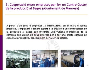 10
3. Cooperació entre empreses per fer un Centre Gestor
de la producció al Bages (Ajuntament de Manresa)
A partir d’un grup d’empreses ja interessades, en el marc d’aquest
projecte, s’impulsarà i donarà suport a la creació d’un centre gestor de
la producció al Bages que integrarà una vuitena d’empreses de la
comarca que uniran els seus esforços per a fer una oferta comuna de
capacitat productiva, especialment per a sèries petites.
 