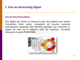 14
7. Eina de Networking Digital
Eina de Networking Digital
Eina digital que faciliti la interacció entre els membres que formen
l’ecosistema tèxtil català. Incorporarà els recursos sectorials
(principalment empreses) dels diferents processos que conformen la
cadena de valor de la indústria tèxtil de Catalunya. S’accedirà
mitjançant el portal TEX4FUTURE.
 