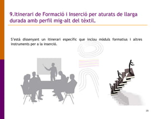 16
9.Itinerari de Formació i Inserció per aturats de llarga
durada amb perfil mig-alt del tèxtil.
S’està dissenyant un itinerari específic que inclou mòduls formatius i altres
instruments per a la inserció.
 