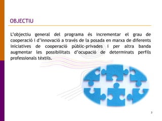 3
OBJECTIU
L’objectiu general del programa és incrementar el grau de
cooperació i d’innovació a través de la posada en marxa de diferents
iniciatives de cooperació públic-privades i per altra banda
augmentar les possibilitats d’ocupació de determinats perfils
professionals tèxtils.
 
