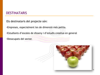 4
DESTINATARIS
Els destinataris del projecte són:
•Empreses, especialment les de dimensió més petita.
•Estudiants d’escoles de disseny i d’estudis creatius en general
•Desocupats del sector.
 