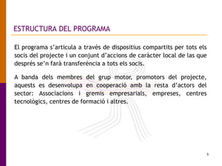 5
ESTRUCTURA DEL PROGRAMA
El programa s’articula a través de dispositius compartits per tots els
socis del projecte i un conjunt d’accions de caràcter local de las que
després se’n farà transferència a tots els socis.
A banda dels membres del grup motor, promotors del projecte,
aquests es desenvolupa en cooperació amb la resta d’actors del
sector: Associacions i gremis empresarials, empreses, centres
tecnològics, centres de formació i altres.
 