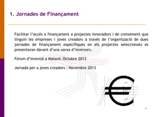 7
1. Jornades de Finançament
Facilitar l’accés a finançament a projectes innovadors i de creixement que
tinguin les empreses i joves creadors a través de l’organització de dues
jornades de finançament específiques on els projectes seleccionats es
presentaran davant d’una xarxa d’inversors.
Fòrum d’inversió a Mataró: Octubre 2013
Jornada per a joves creadors : Novembre 2013
 