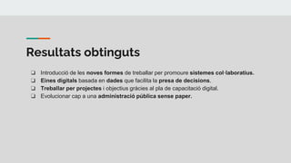 Resultats obtinguts
❏ Introducció de les noves formes de treballar per promoure sistemes col·laboratius.
❏ Eines digitals basada en dades que facilita la presa de decisions.
❏ Treballar per projectes i objectius gràcies al pla de capacitació digital.
❏ Evolucionar cap a una administració pública sense paper.
 