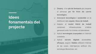 Idees
fonamentals del
projecte
❏ Disseny d’un pla de formació per preparar
al personal per fer front als canvis
tecnològics.
❏ Innovació tecnològica i sostenible en la
distribució dels espais i llocs de treball.
❏ Adaptar el model híbrid de treball
combinant infraestructures d’última
generació amb l’ús d’eines col·laboratives.
❏ Aplicar tecnologies avançades en l’atenció
ciutadana.
❏ Aplicar serveis digitals accessibles,
eficaços, segurs i fiables utilitzant l’internet
de les coses, intel·ligència artificial (IA),
tecnología Blockchain, etc.
 