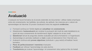 Avaluació
L'avaluació de l'acció formativa és el procés sistemàtic de documentar i utilitzar dades empíriques
sobre els coneixements, les habilitats, les actituds, les aptituds i les creences per a valorar els
aprenentatges de l'alumnat. El procés d’avaluació inclou les següents evidències:
❏ Formació contínua en l’àmbit digital per actualitzar els coneixements.
❏ Qüestionaris d’autoavaluació per conèixer la puntuació del nivell de cada treballador/a en
quant als seus coneixements de transformació digital i adaptar-ho al seu nivell.
❏ Qüestionari tancat de preguntes obertes avaluable per al/a la formador/a i a l’organització.
❏ Aprenentatge en períodes realitzant un test a cada col·laborador/a l’inici i final del curs.
❏ Avaluació contínua amb proves objectives (individual o grup reduït) al finalitzar l’acció
formativa.
❏ Plans de perfeccionament i memòries d’actuació.
❏ Feedback per reforçar l’aprenentatge de cada alumne.
❏ Transferència per avaluar l’aprenentatge i el coneixement rebut aplicat al lloc de treball.
 