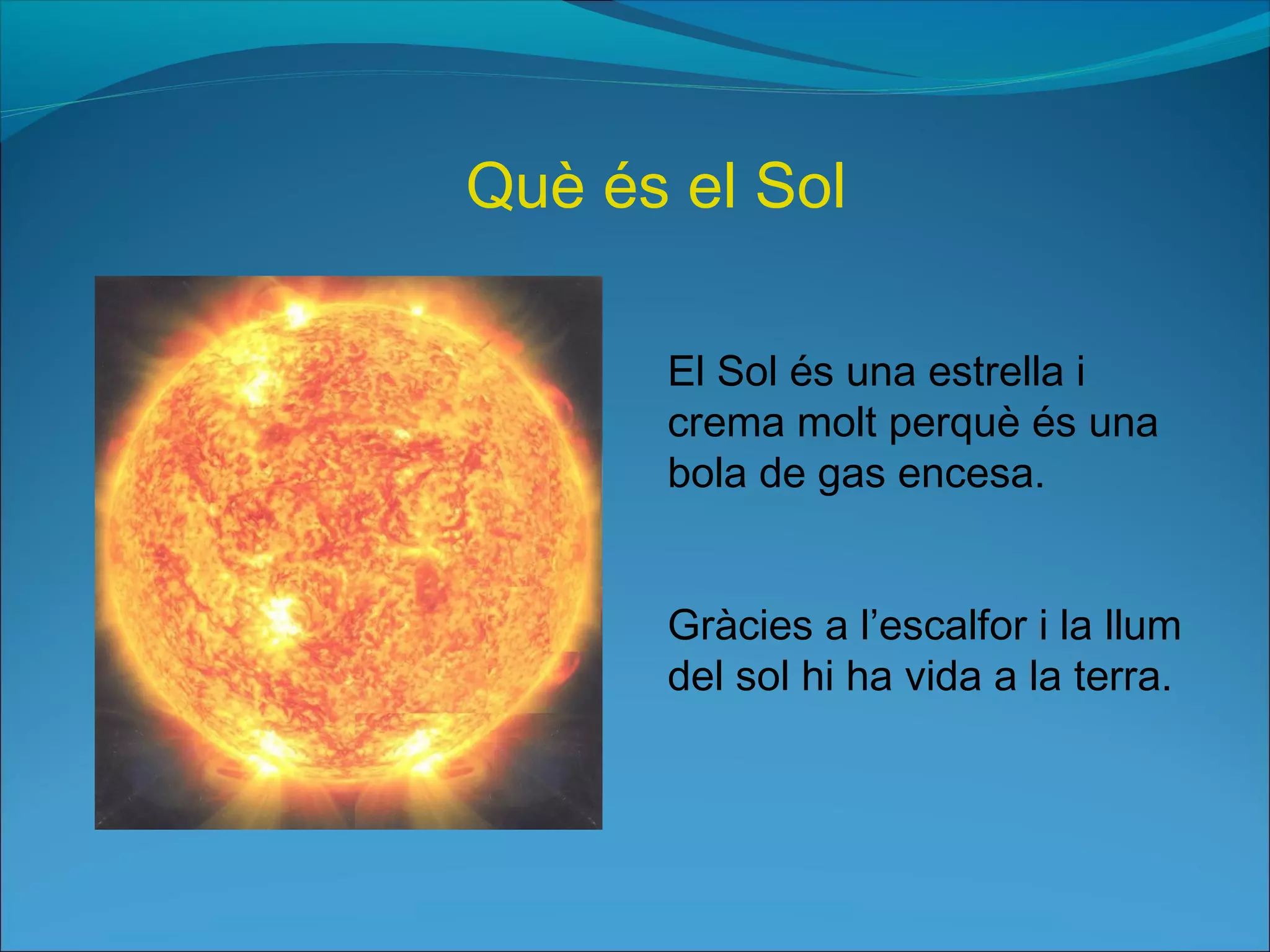 El Sol és una estrella i
crema molt perquè és una
bola de gas encesa.
Gràcies a l’escalfor i la llum
del sol hi ha vida a la terra.
Què és el Sol
 