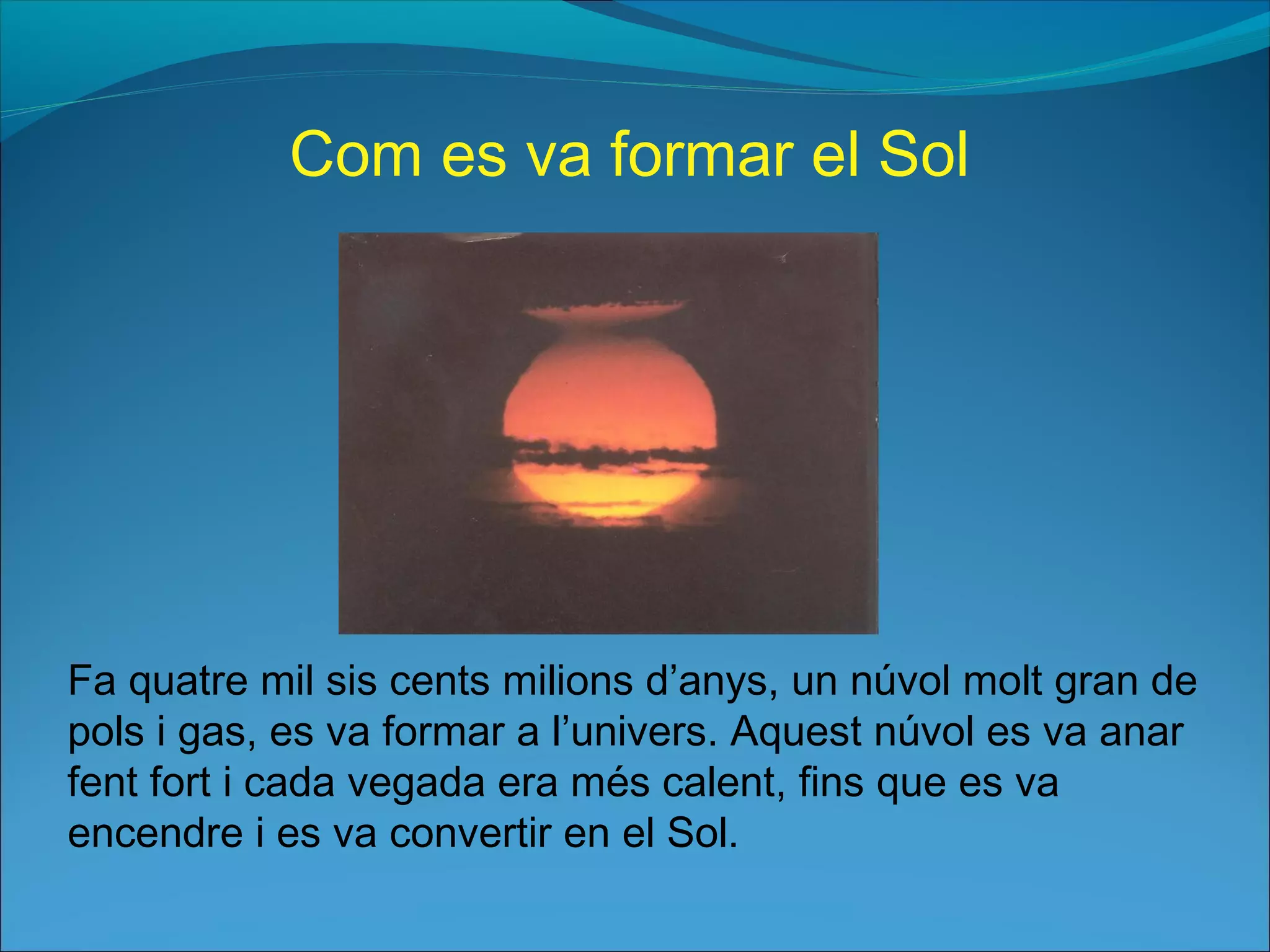 Fa quatre mil sis cents milions d’anys, un núvol molt gran de
pols i gas, es va formar a l’univers. Aquest núvol es va anar
fent fort i cada vegada era més calent, fins que es va
encendre i es va convertir en el Sol.
Com es va formar el Sol
 
