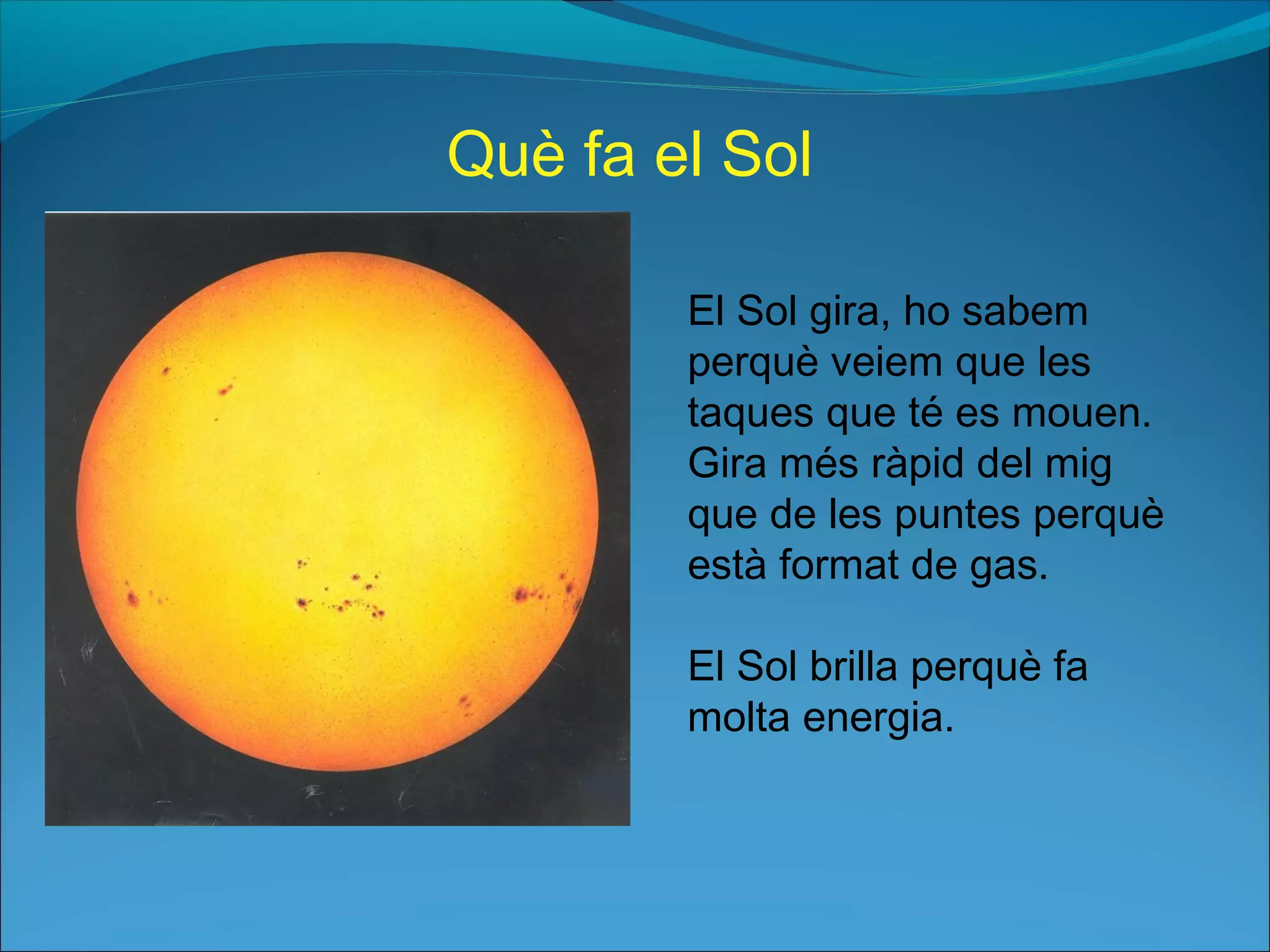 El Sol gira, ho sabem
perquè veiem que les
taques que té es mouen.
Gira més ràpid del mig
que de les puntes perquè
està format de gas.
El Sol brilla perquè fa
molta energia.
Què fa el Sol
 