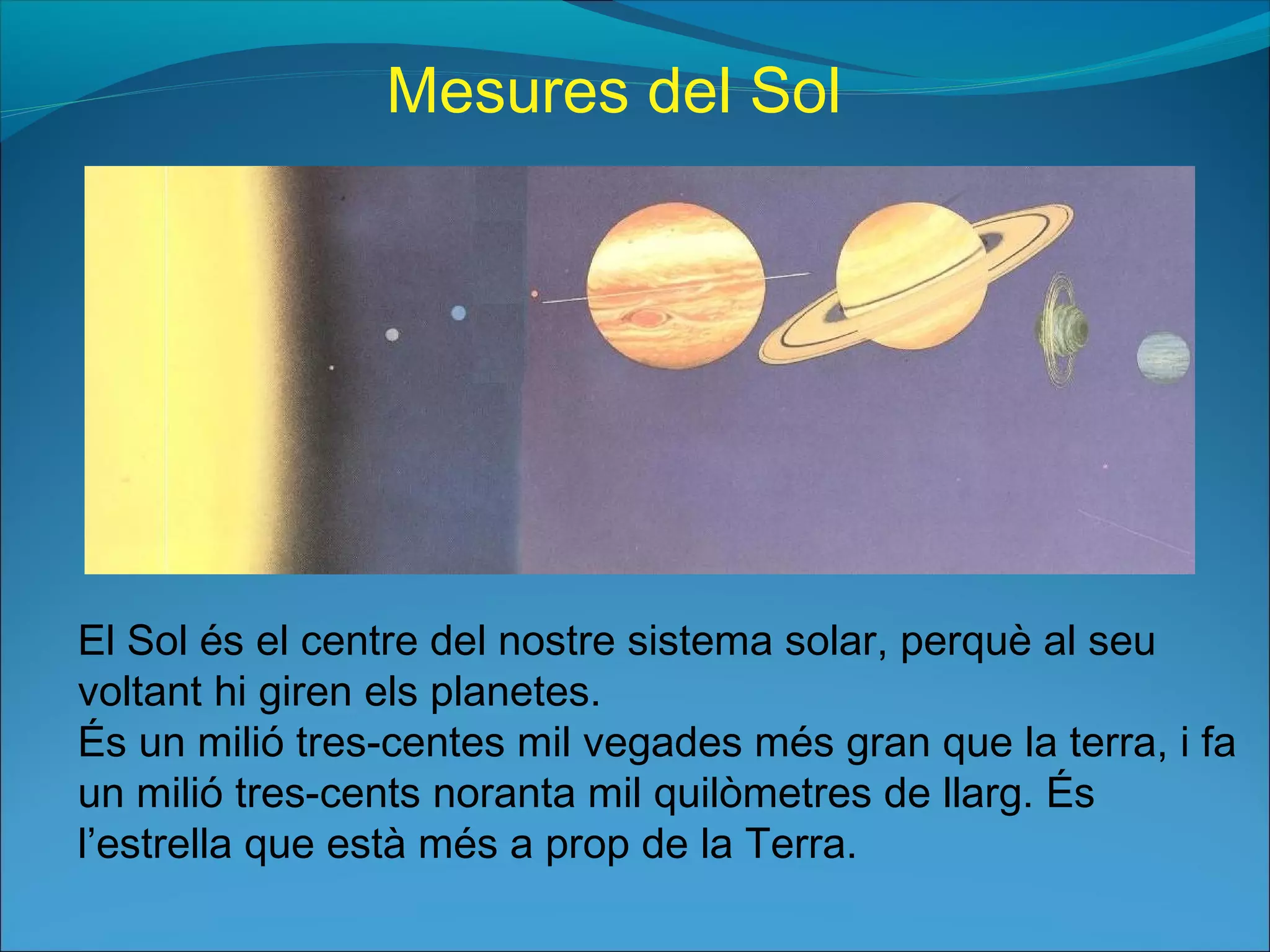 El Sol és el centre del nostre sistema solar, perquè al seu
voltant hi giren els planetes.
És un milió tres-centes mil vegades més gran que la terra, i fa
un milió tres-cents noranta mil quilòmetres de llarg. És
l’estrella que està més a prop de la Terra.
Mesures del Sol
 