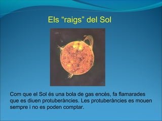 Com que el Sol és una bola de gas encès, fa flamarades
que es diuen protuberàncies. Les protuberàncies es mouen
sempre i no es poden comptar.
Els “raigs” del Sol
 